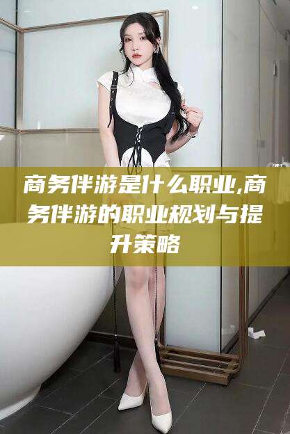 香河商务伴游是什么职业,商务伴游的职业规划与提升策略