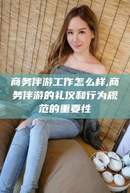 香河商务伴游工作怎么样,商务伴游的礼仪和行为规范的重要性