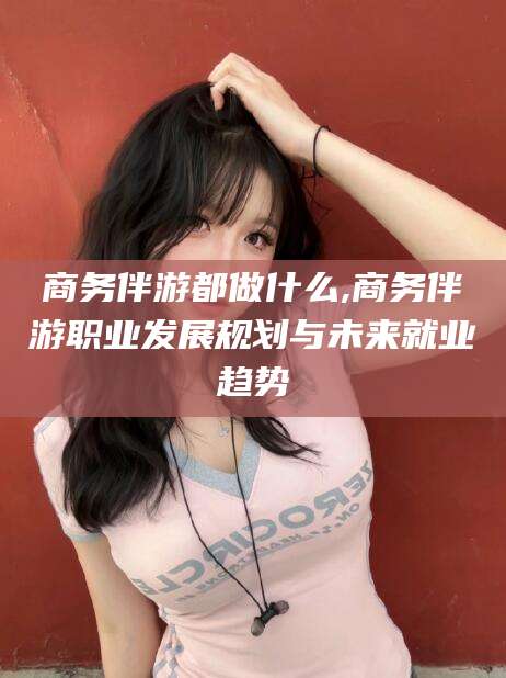 香河商务伴游都做什么,商务伴游职业发展规划与未来就业趋势