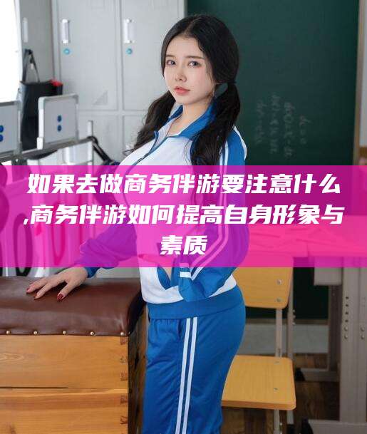 香河如果去做商务伴游要注意什么,商务伴游如何提高自身形象与素质