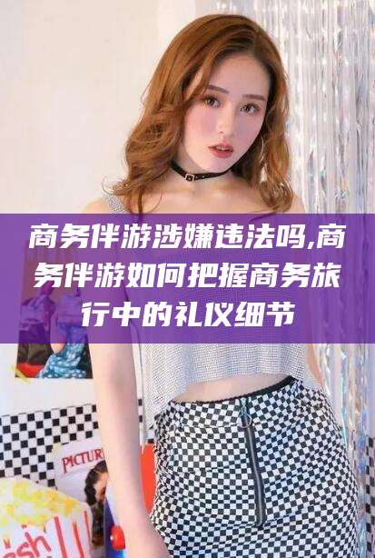 香河商务伴游涉嫌违法吗,商务伴游如何把握商务旅行中的礼仪细节