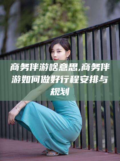 香河商务伴游啥意思,商务伴游如何做好行程安排与规划