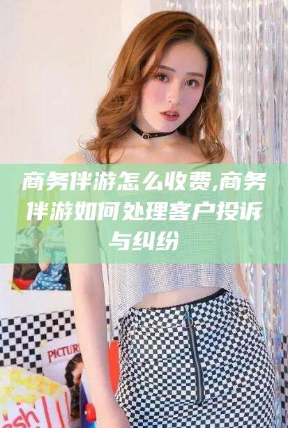 香河商务伴游怎么收费,商务伴游如何处理客户投诉与纠纷