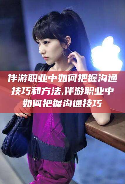 香河伴游职业中如何把握沟通技巧和方法,伴游职业中如何把握沟通技巧