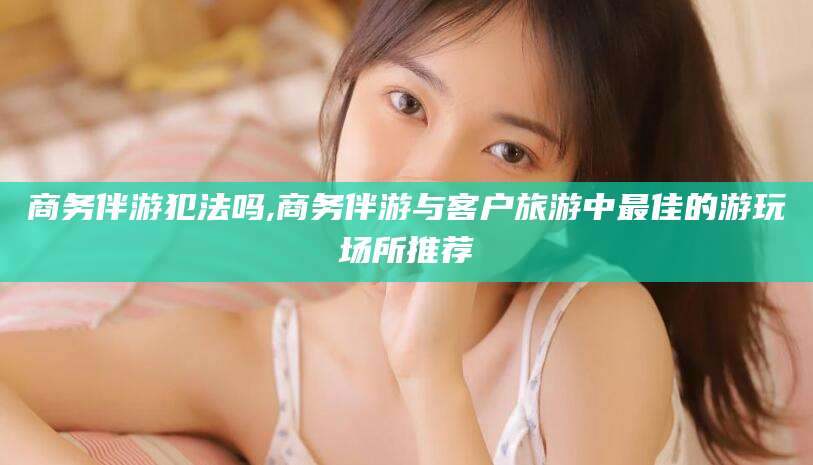 香河商务伴游犯法吗,商务伴游与客户旅游中最佳的游玩场所推荐