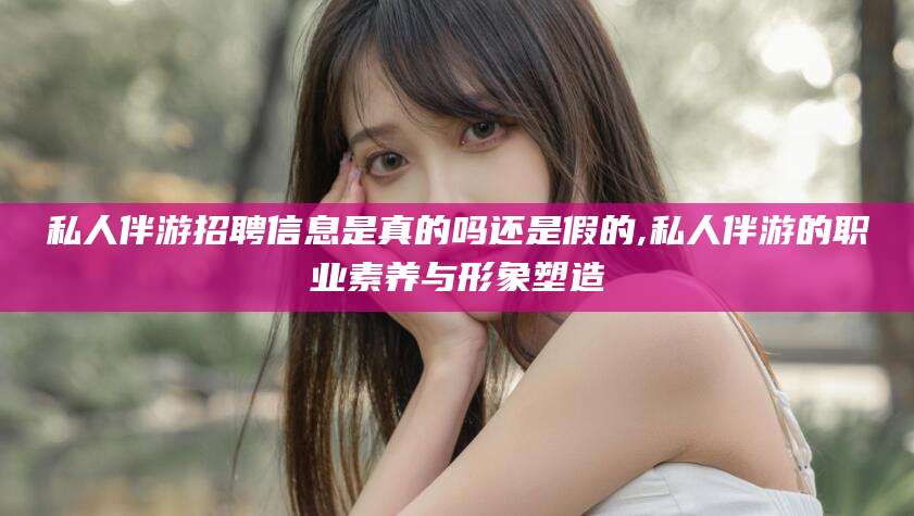 香河私人伴游招聘信息是真的吗还是假的,私人伴游的职业素养与形象塑造