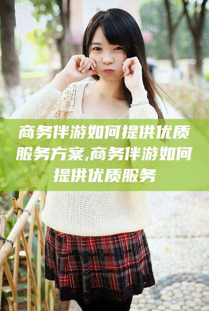 香河商务伴游如何提供优质服务方案,商务伴游如何提供优质服务