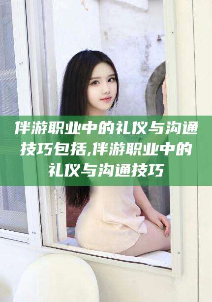 香河伴游职业中的礼仪与沟通技巧包括,伴游职业中的礼仪与沟通技巧