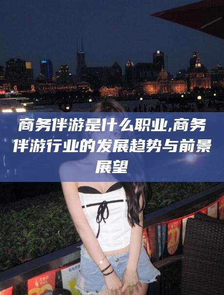 香河商务伴游是什么职业,商务伴游行业的发展趋势与前景展望