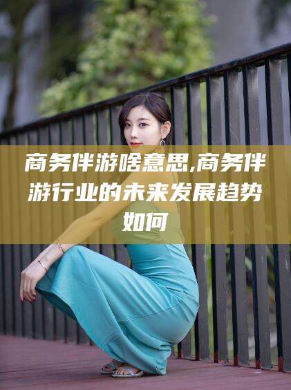 香河商务伴游啥意思,商务伴游行业的未来发展趋势如何