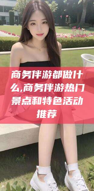 香河商务伴游都做什么,商务伴游热门景点和特色活动推荐