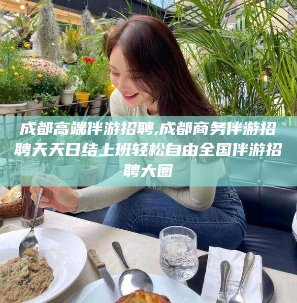 香河成都高端伴游招聘,成都商务伴游招聘天天日结上班轻松自由全国伴游招聘大圈