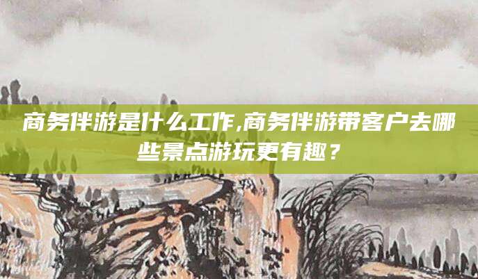 香河商务伴游是什么工作,商务伴游带客户去哪些景点游玩更有趣？