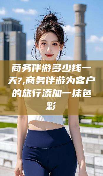 香河商务伴游多少钱一天?,商务伴游为客户的旅行添加一抹色彩