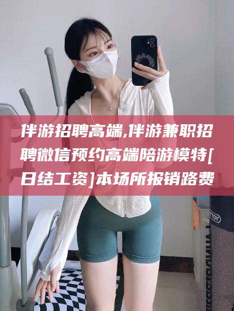 香河伴游招聘高端,伴游兼职招聘微信预约高端陪游模特[日结工资]本场所报销路费