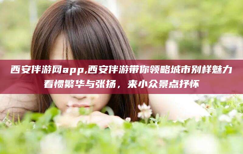 香河西安伴游网app,西安伴游带你领略城市别样魅力看惯繁华与张扬，来小众景点抒怀