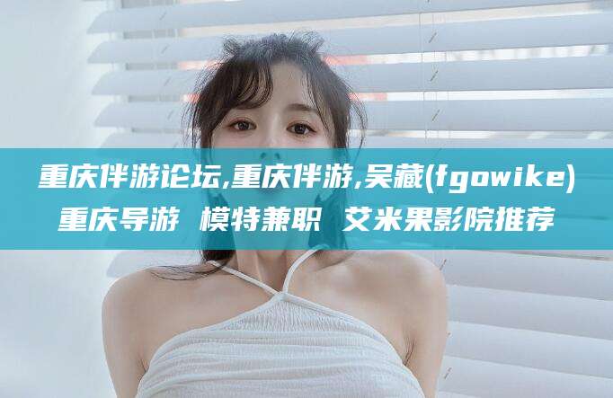 香河重庆伴游论坛,重庆伴游,吴藏(fgowike)重庆导游 模特兼职 艾米果影院推荐