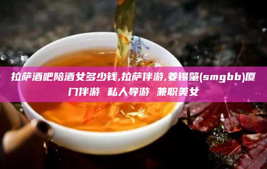 香河拉萨酒吧陪酒女多少钱,拉萨伴游,姜锡肇(smgbb)厦门伴游 私人导游 兼职美女