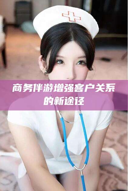 香河商务伴游增强客户关系的新途径