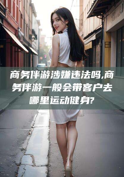 香河商务伴游涉嫌违法吗,商务伴游一般会带客户去哪里运动健身?