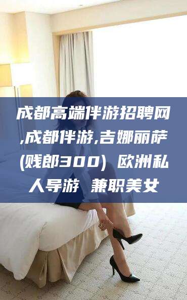 香河成都高端伴游招聘网,成都伴游,吉娜丽萨(贱郎300) 欧洲私人导游 兼职美女