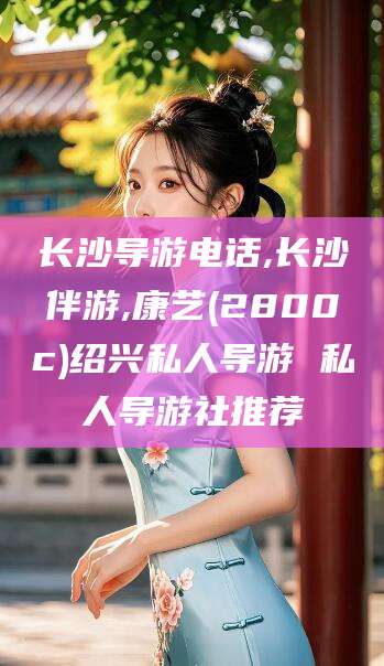 香河长沙导游电话,长沙伴游,康艺(2800c)绍兴私人导游 私人导游社推荐