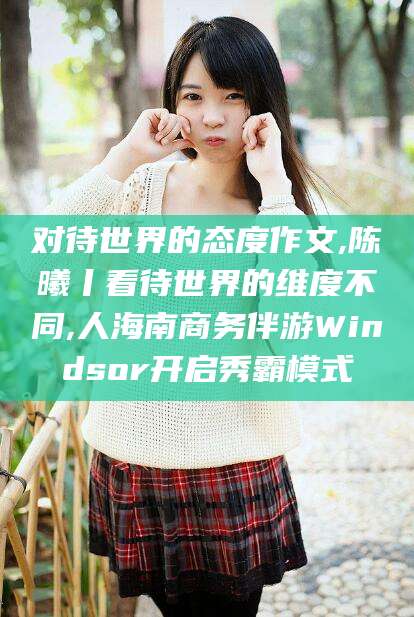 香河对待世界的态度作文,陈曦丨看待世界的维度不同,人海南商务伴游Windsor开启秀霸模式