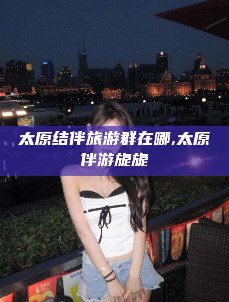 香河太原结伴旅游群在哪,太原伴游旎旎