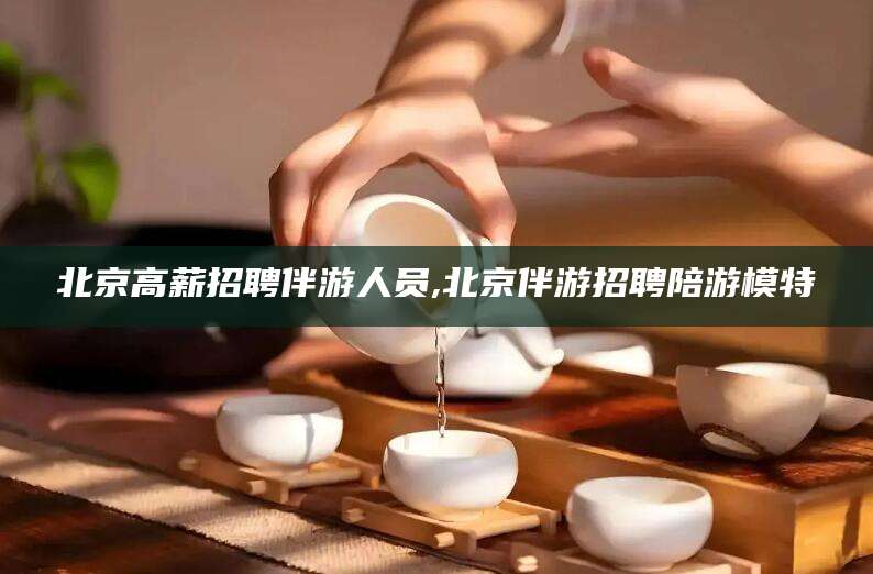 香河北京高薪招聘伴游人员,北京伴游招聘陪游模特