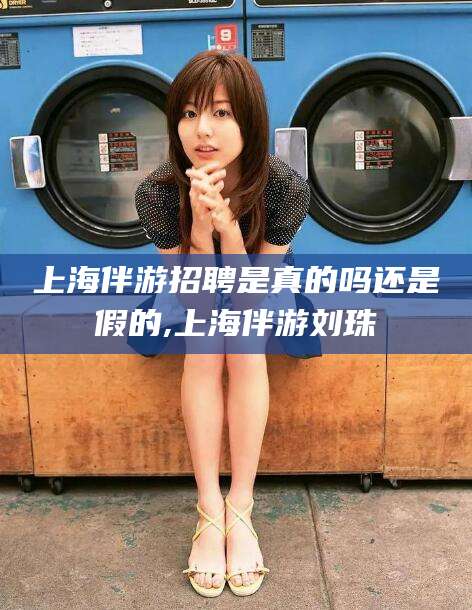 香河上海伴游招聘是真的吗还是假的,上海伴游刘珠
