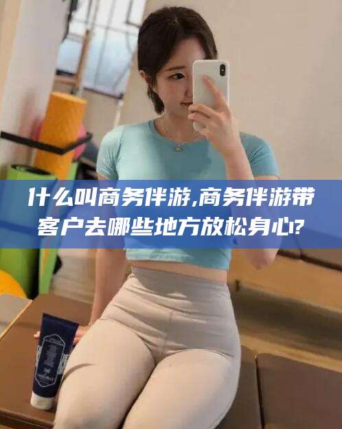 香河什么叫商务伴游,商务伴游带客户去哪些地方放松身心?