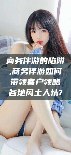 香河商务伴游的陷阱,商务伴游如何带领客户领略各地风土人情?