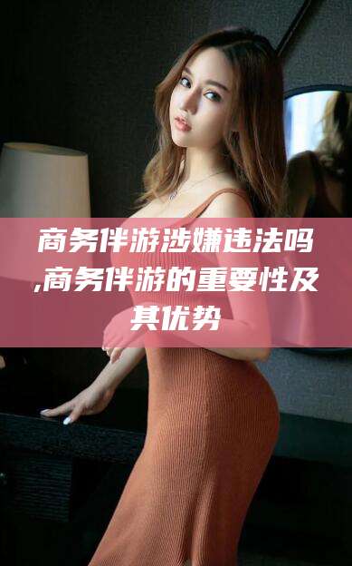香河商务伴游涉嫌违法吗,商务伴游的重要性及其优势