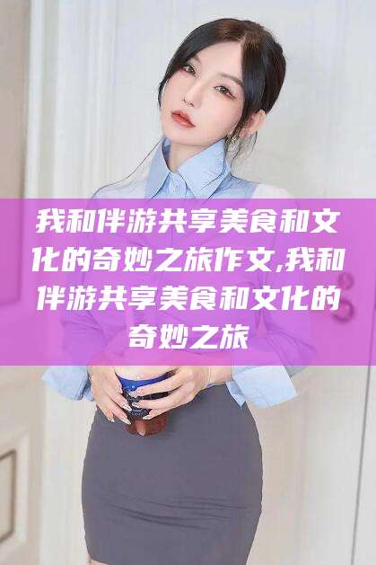 香河我和伴游共享美食和文化的奇妙之旅作文,我和伴游共享美食和文化的奇妙之旅