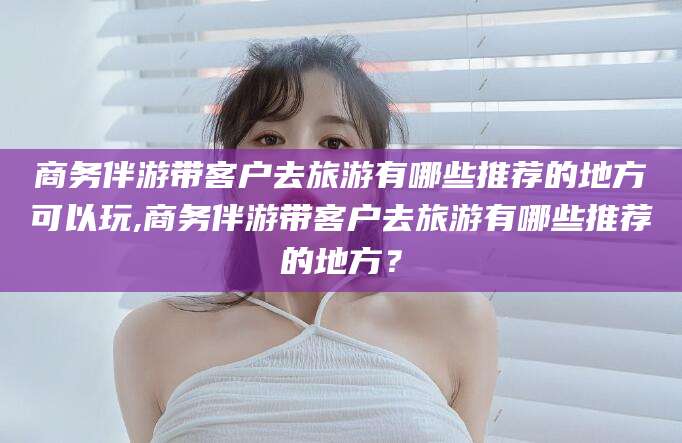 香河商务伴游带客户去旅游有哪些推荐的地方可以玩,商务伴游带客户去旅游有哪些推荐的地方？