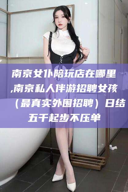 香河南京女仆陪玩店在哪里,南京私人伴游招聘女孩（最真实外围招聘）日结五千起步不压单