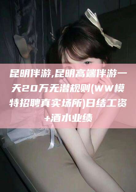 香河昆明伴游,昆明高端伴游一天20万无潜规则(WW模特招聘真实场所)日结工资+酒水业绩