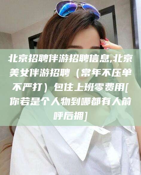香河北京招聘伴游招聘信息,北京美女伴游招聘（常年不压单不严打）包住上班零费用[你若是个人物到哪都有人前呼后拥]