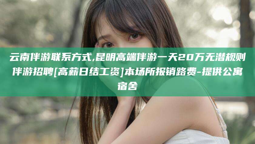 香河云南伴游联系方式,昆明高端伴游一天20万无潜规则伴游招聘[高薪日结工资]本场所报销路费-提供公寓宿舍