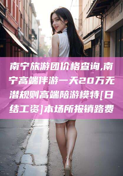 香河南宁旅游团价格查询,南宁高端伴游一天20万无潜规则高端陪游模特[日结工资]本场所报销路费