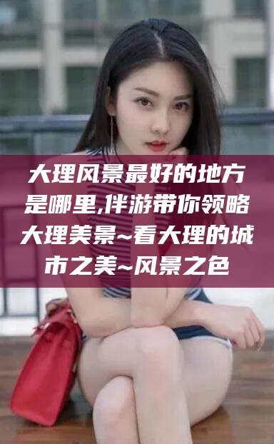 香河大理风景最好的地方是哪里,伴游带你领略大理美景~看大理的城市之美~风景之色