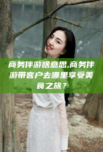 香河商务伴游啥意思,商务伴游带客户去哪里享受美食之旅？