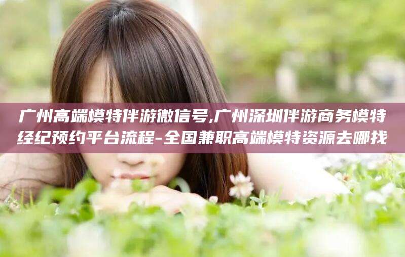 香河广州高端模特伴游微信号,广州深圳伴游商务模特经纪预约平台流程-全国兼职高端模特资源去哪找