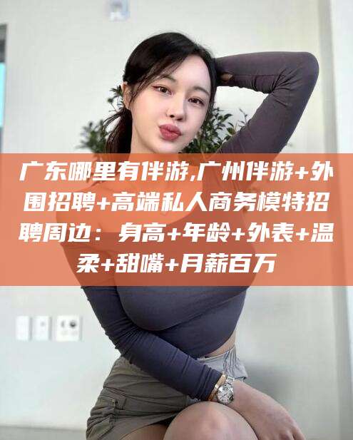 香河广东哪里有伴游,广州伴游+外围招聘+高端私人商务模特招聘周边：身高+年龄+外表+温柔+甜嘴+月薪百万