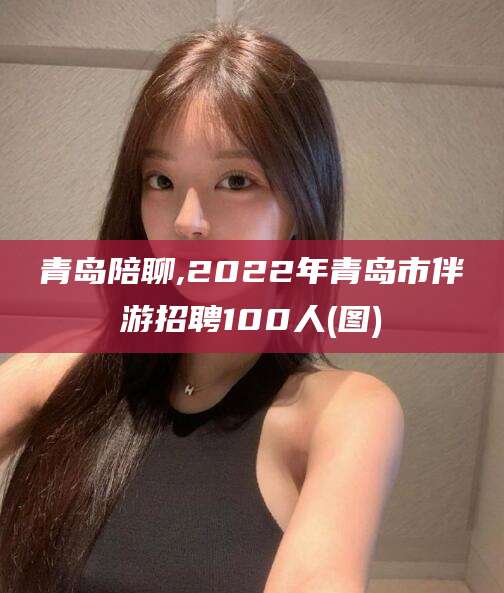 香河青岛陪聊,2022年青岛市伴游招聘100人(图)