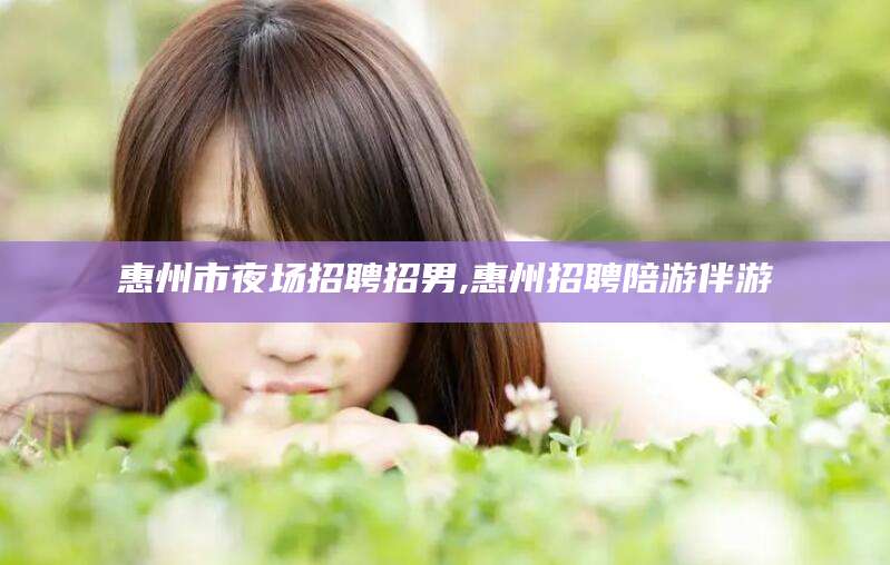 香河惠州市夜场招聘招男,惠州招聘陪游伴游