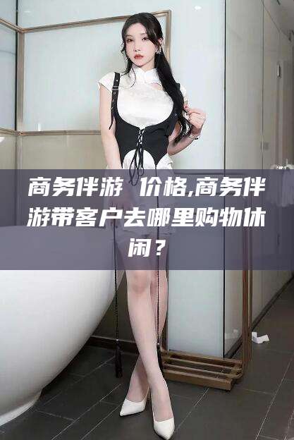 香河商务伴游 价格,商务伴游带客户去哪里购物休闲？