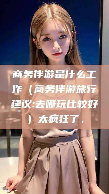 香河商务伴游是什么工作（商务伴游旅行建议:去哪玩比较好）太疯狂了，