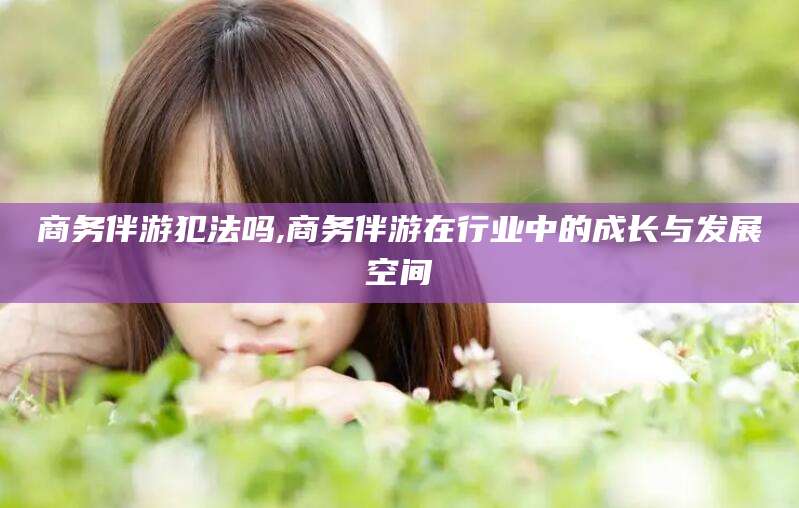 香河商务伴游犯法吗,商务伴游在行业中的成长与发展空间