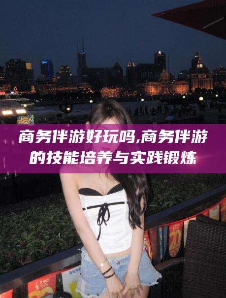 香河商务伴游好玩吗,商务伴游的技能培养与实践锻炼